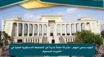 تنويه رسمي اليوم.. نشر 18 حكماً جديداً من المحكمة الدستورية العليا في الجريدة الرسمية